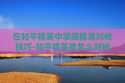 在和平精英中掌握精准对枪技巧-和平精英里怎么对枪射击 在和平精英中掌握精准对枪技巧-和平精英里怎么对枪射击