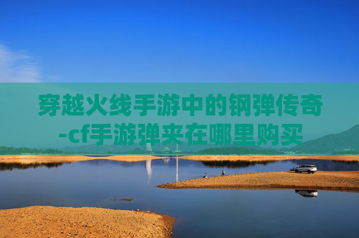 穿越火线手游中的钢弹传奇-cf手游弹夹在哪里购买 穿越火线手游中的钢弹传奇-cf手游弹夹在哪里购买