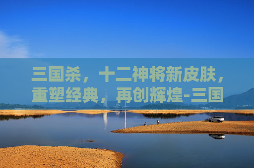 三国杀，十二神将新皮肤，重塑经典，再创辉煌-三国杀十二神将新皮肤多少钱