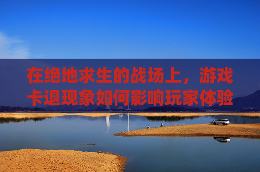 在绝地求生的战场上,游戏卡退现象如何影响玩家体验?-pubg老是卡退 在绝地求生的战场上,游戏卡退现象如何影响玩家体验?-pubg老是卡退