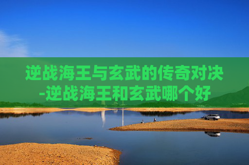逆战海王与玄武的传奇对决-逆战海王和玄武哪个好 逆战海王与玄武的传奇对决-逆战海王和玄武哪个好