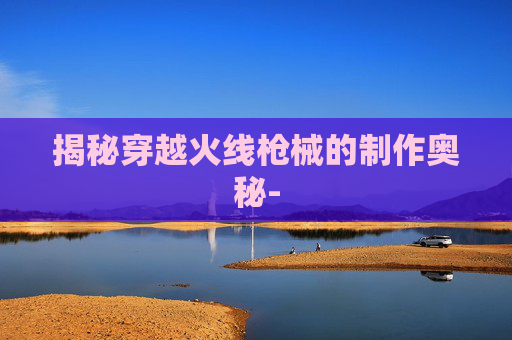 揭秘穿越火线枪械的制作奥秘- 揭秘穿越火线枪械的制作奥秘-