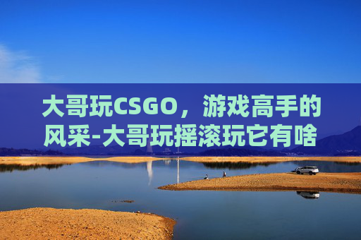 大哥玩CSGO，游戏高手的风采-大哥玩摇滚玩它有啥用