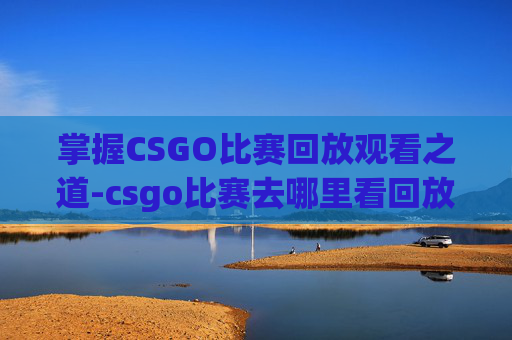 掌握CSGO比赛回放观看之道-csgo比赛去哪里看回放视频 掌握CSGO比赛回放观看之道-csgo比赛去哪里看回放视频