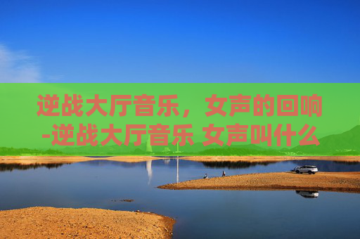 逆战大厅音乐,女声的回响-逆战大厅音乐 女声叫什么 逆战大厅音乐,女声的回响-逆战大厅音乐 女声叫什么