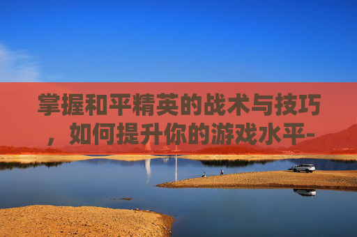 掌握和平精英的战术与技巧,如何提升你的游戏水平-和平精英怎么改比例 掌握和平精英的战术与技巧,如何提升你的游戏水平-和平精英怎么改比例