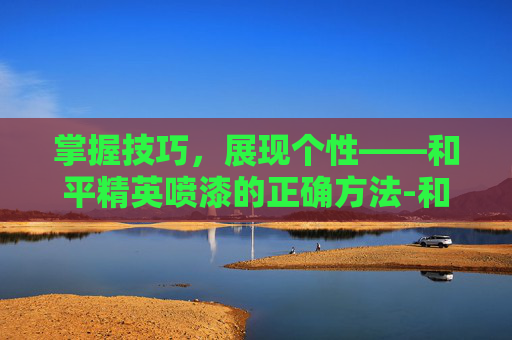掌握技巧,展现个性——和平精英喷漆的正确方法-和平精英喷漆的正确方法视频 掌握技巧,展现个性——和平精英喷漆的正确方法-和平精英喷漆的正确方法视频