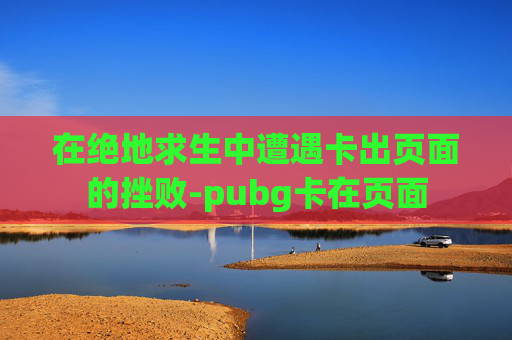 在绝地求生中遭遇卡出页面的挫败-pubg卡在页面 在绝地求生中遭遇卡出页面的挫败-pubg卡在页面