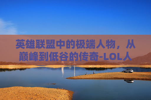 英雄联盟中的极端人物,从巅峰到低谷的传奇-LOL人物 英雄联盟中的极端人物,从巅峰到低谷的传奇-LOL人物