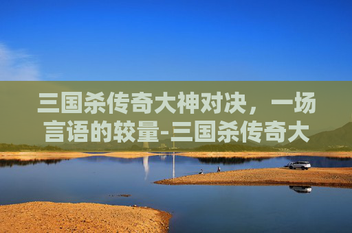 三国杀传奇大神对决，一场言语的较量-三国杀传奇大神对决台词大全