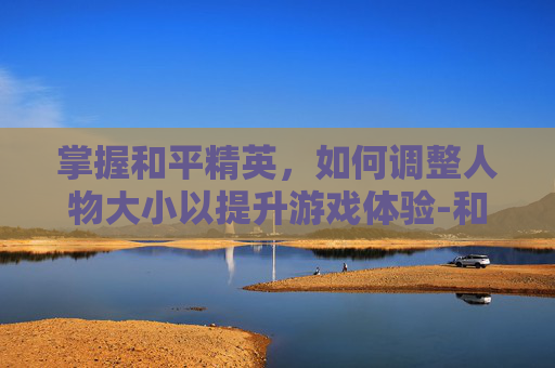 掌握和平精英，如何调整人物大小以提升游戏体验-和平精英咋设置人物大小啊
