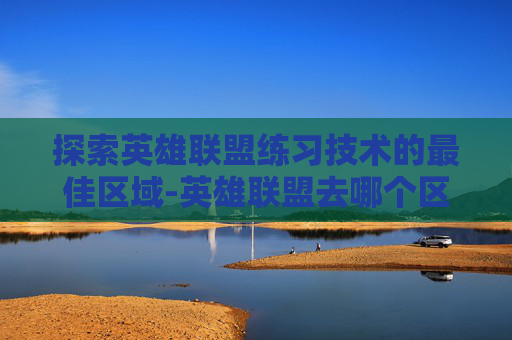 探索英雄联盟练习技术的最佳区域-英雄联盟去哪个区适合练技术 探索英雄联盟练习技术的最佳区域-英雄联盟去哪个区适合练技术