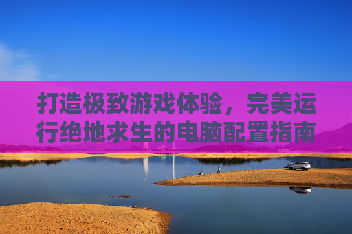 打造极致游戏体验,完美运行绝地求生的电脑配置指南-天津格林国际幼儿园学费 打造极致游戏体验,完美运行绝地求生的电脑配置指南-天津格林国际幼儿园学费