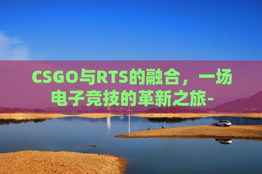 CSGO与RTS的融合,一场电子竞技的革新之旅- CSGO与RTS的融合,一场电子竞技的革新之旅-