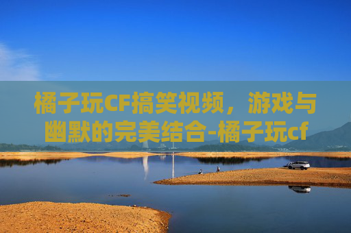 橘子玩CF搞笑视频，游戏与幽默的完美结合-橘子玩cf搞笑视频大全