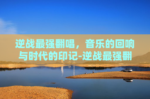 逆战最强翻唱,音乐的回响与时代的印记-逆战最强翻唱者是谁 逆战最强翻唱,音乐的回响与时代的印记-逆战最强翻唱者是谁