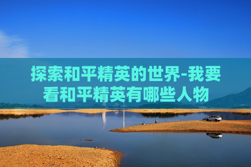 探索和平精英的世界-我要看和平精英有哪些人物 探索和平精英的世界-我要看和平精英有哪些人物