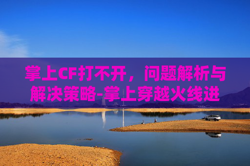 掌上CF打不开,问题解析与解决策略-掌上穿越火线进不去 掌上CF打不开,问题解析与解决策略-掌上穿越火线进不去