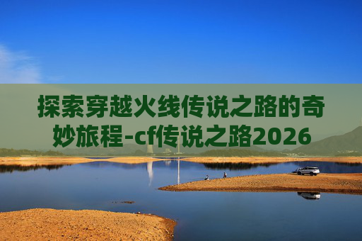 探索穿越火线传说之路的奇妙旅程-cf传说之路2026