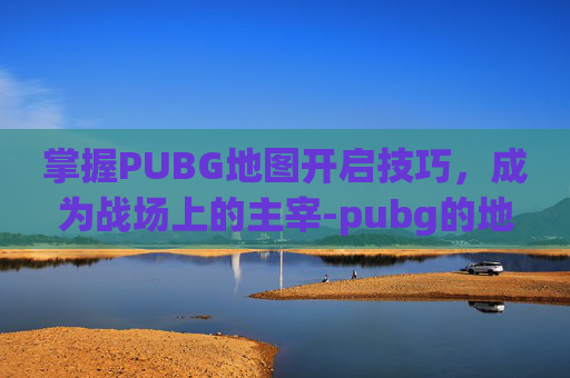 掌握PUBG地图开启技巧,成为战场上的主宰-pubg的地图怎么打开 掌握PUBG地图开启技巧,成为战场上的主宰-pubg的地图怎么打开