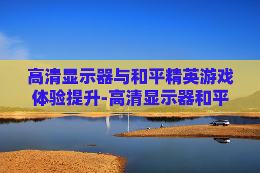 高清显示器与和平精英游戏体验提升-高清显示器和平精英怎么设置 高清显示器与和平精英游戏体验提升-高清显示器和平精英怎么设置