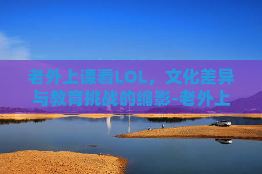 老外上课看LOL,文化差异与教育挑战的缩影-老外上课看片原视频 老外上课看LOL,文化差异与教育挑战的缩影-老外上课看片原视频