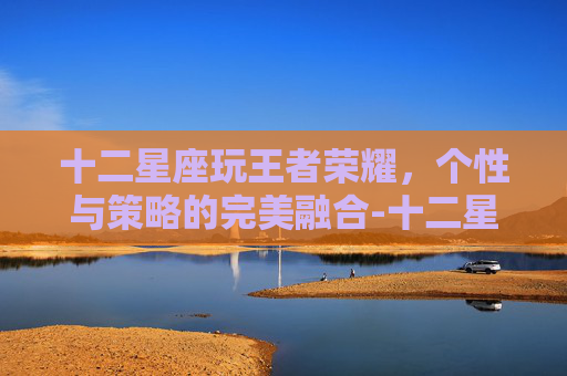 十二星座玩王者荣耀,个性与策略的完美融合-十二星座玩王者荣耀玩什么英雄 十二星座玩王者荣耀,个性与策略的完美融合-十二星座玩王者荣耀玩什么英雄