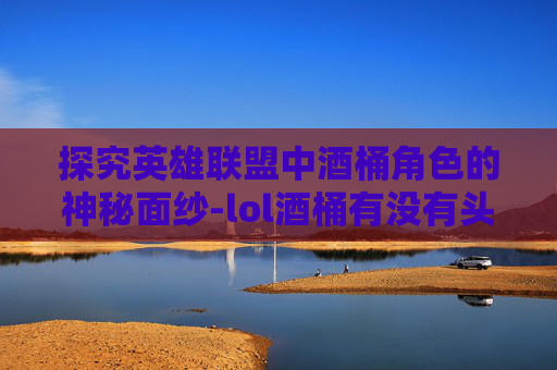 探究英雄联盟中酒桶角色的神秘面纱-lol酒桶有没有头发的英雄