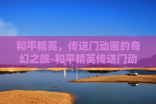 和平精英,传送门动画的奇幻之旅-和平精英传送门动画视频 和平精英,传送门动画的奇幻之旅-和平精英传送门动画视频