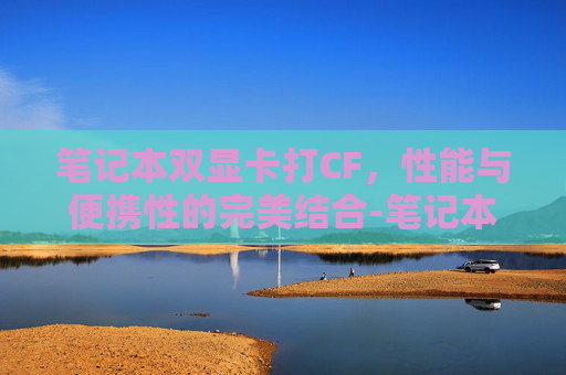 笔记本双显卡打CF,性能与便携性的完美结合-笔记本双显卡打游戏好还是独显卡好 笔记本双显卡打CF,性能与便携性的完美结合-笔记本双显卡打游戏好还是独显卡好
