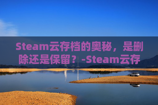 Steam云存档的奥秘，是删除还是保留？-Steam云存档数据清除方法