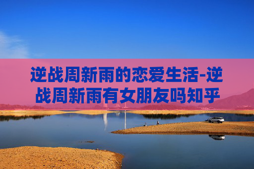 逆战周新雨的恋爱生活-逆战周新雨有女朋友吗知乎