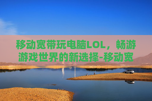 移动宽带玩电脑LOL,畅游游戏世界的新选择-移动宽带玩电脑游戏卡吗 移动宽带玩电脑LOL,畅游游戏世界的新选择-移动宽带玩电脑游戏卡吗
