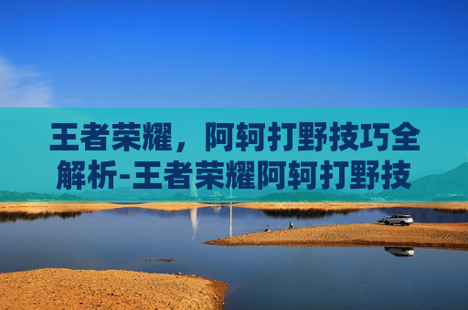 王者荣耀，阿轲打野技巧全解析-王者荣耀阿轲打野技巧教学