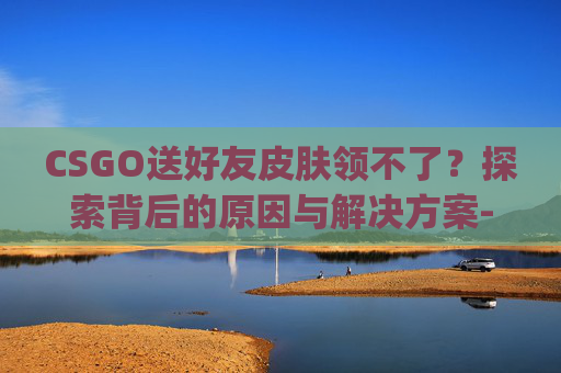 CSGO送好友皮肤领不了?探索背后的原因与解决方案-csgo送好友皮肤领不了怎么办 CSGO送好友皮肤领不了?探索背后的原因与解决方案-csgo送好友皮肤领不了怎么办