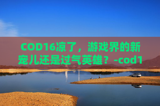 COD16凉了,游戏界的新宠儿还是过气英雄?-cod16 xim COD16凉了,游戏界的新宠儿还是过气英雄?-cod16 xim