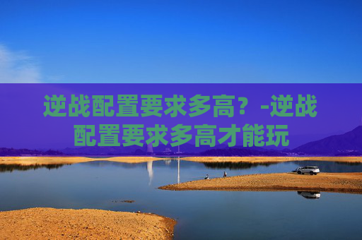 逆战配置要求多高?-逆战配置要求多高才能玩 逆战配置要求多高?-逆战配置要求多高才能玩