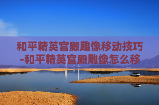 和平精英宫殿雕像移动技巧-和平精英宫殿雕像怎么移动位置 和平精英宫殿雕像移动技巧-和平精英宫殿雕像怎么移动位置