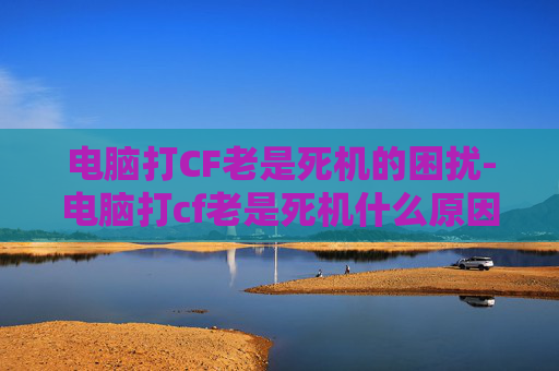 电脑打CF老是死机的困扰-电脑打cf老是死机什么原因