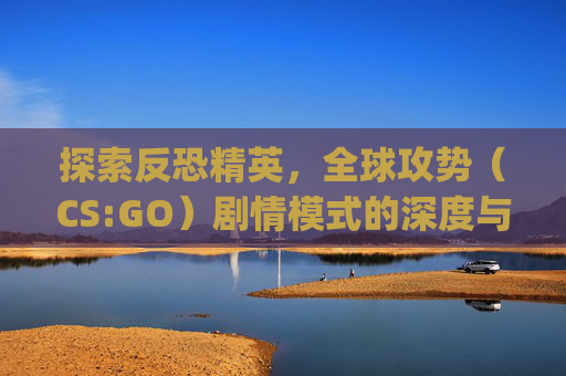 探索反恐精英,全球攻势(CS:GO)剧情模式的深度与魅力-csgo剧情模式 探索反恐精英,全球攻势(CS:GO)剧情模式的深度与魅力-csgo剧情模式