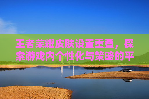 王者荣耀皮肤设置重叠,探索游戏内个性化与策略的平衡-王者荣耀皮肤设置重叠怎么设置 王者荣耀皮肤设置重叠,探索游戏内个性化与策略的平衡-王者荣耀皮肤设置重叠怎么设置