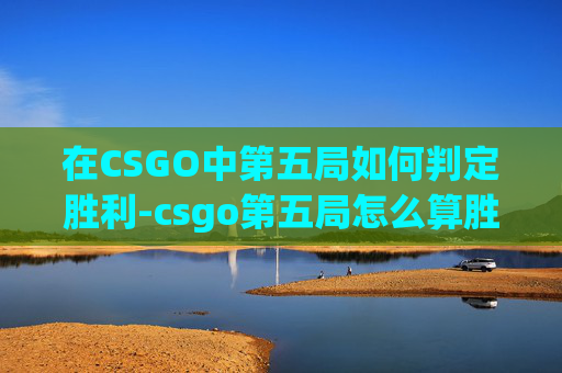 在CSGO中第五局如何判定胜利-csgo第五局怎么算胜利了 在CSGO中第五局如何判定胜利-csgo第五局怎么算胜利了