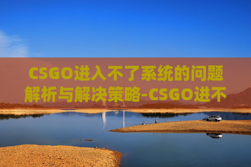 CSGO进入不了系统的问题解析与解决策略-CSGO进不去