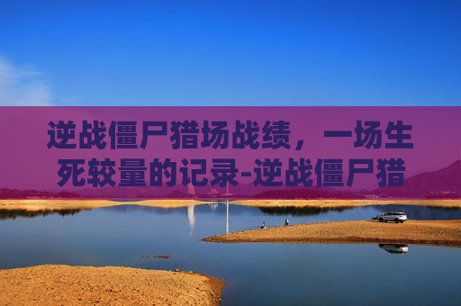 逆战僵尸猎场战绩,一场生死较量的记录-逆战僵尸猎场战绩怎么看 逆战僵尸猎场战绩,一场生死较量的记录-逆战僵尸猎场战绩怎么看