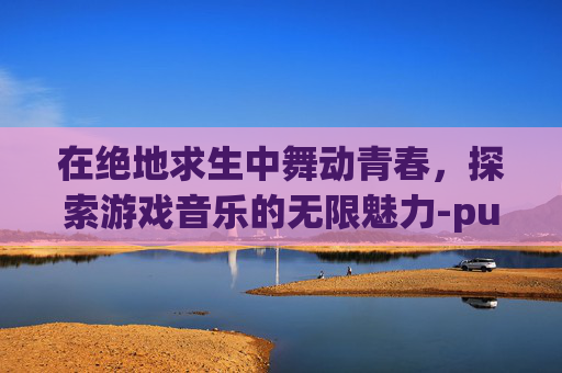 在绝地求生中舞动青春，探索游戏音乐的无限魅力-pubg舞蹈bgm