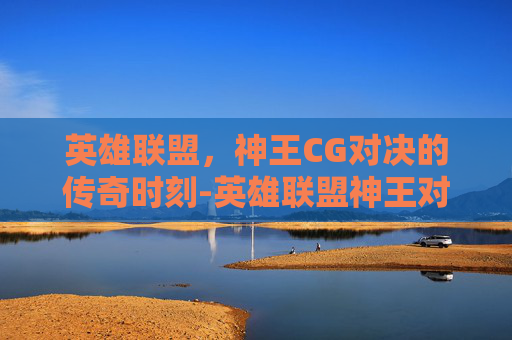英雄联盟,神王CG对决的传奇时刻-英雄联盟神王对决 英雄联盟,神王CG对决的传奇时刻-英雄联盟神王对决