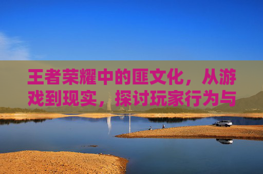 王者荣耀中的匪文化,从游戏到现实,探讨玩家行为与社区影响- 王者荣耀中的匪文化,从游戏到现实,探讨玩家行为与社区影响-