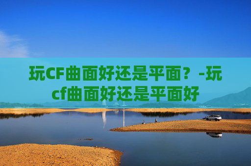 玩CF曲面好还是平面?-玩cf曲面好还是平面好 玩CF曲面好还是平面?-玩cf曲面好还是平面好