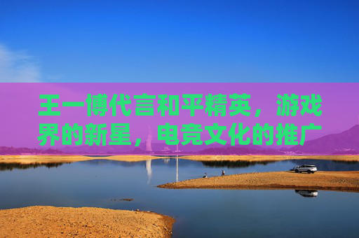 王一博代言和平精英,游戏界的新星,电竞文化的推广者-王一博和平精英代言到期了吗 王一博代言和平精英,游戏界的新星,电竞文化的推广者-王一博和平精英代言到期了吗