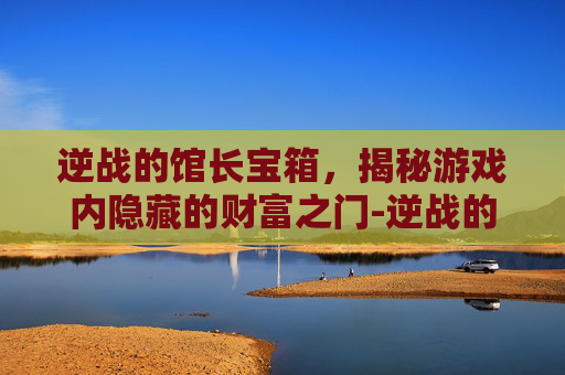 逆战的馆长宝箱，揭秘游戏内隐藏的财富之门-逆战的馆长宝箱怎么获得